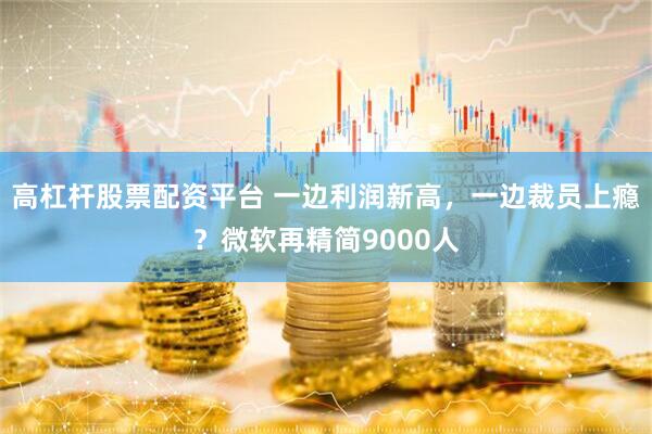 高杠杆股票配资平台 一边利润新高，一边裁员上瘾？微软再精简9000人