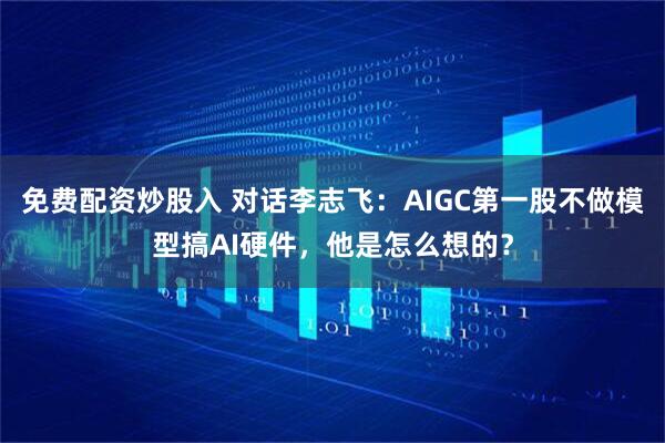 免费配资炒股入 对话李志飞：AIGC第一股不做模型搞AI硬件，他是怎么想的？