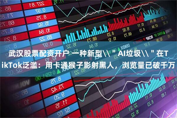 武汉股票配资开户 一种新型\＂AI垃圾\＂在TikTok泛滥：用卡通猴子影射黑人，浏览量已破千万