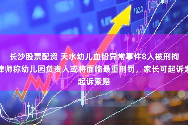 长沙股票配资 天水幼儿血铅异常事件8人被刑拘，律师称幼儿园负责人或将面临最重刑罚，家长可起诉索赔
