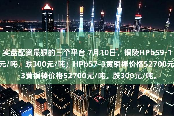实盘配资最狠的三个平台 7月10日，铜陵HPb59-1黄铜棒价格54100元/吨，跌300元/吨；HPb57-3黄铜棒价格52700元/吨，跌300元/吨。