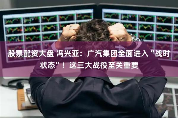 股票配资大盘 冯兴亚：广汽集团全面进入“战时状态”！这三大战役至关重要