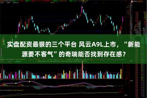 实盘配资最狠的三个平台 风云A9L上市，“新能源要不客气”的奇瑞能否找到存在感？