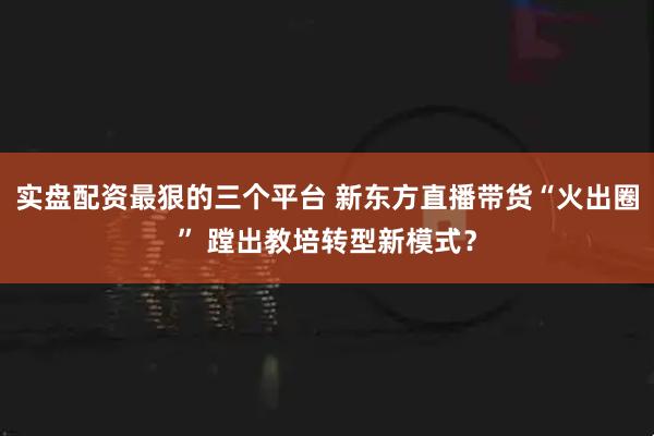实盘配资最狠的三个平台 新东方直播带货“火出圈” 蹚出教培转型新模式？