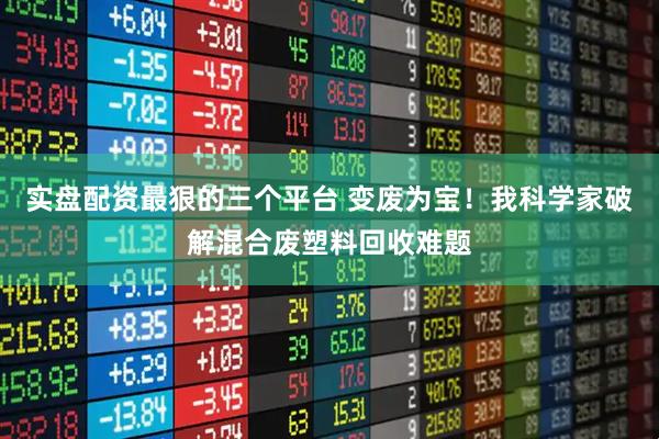 实盘配资最狠的三个平台 变废为宝！我科学家破解混合废塑料回收难题