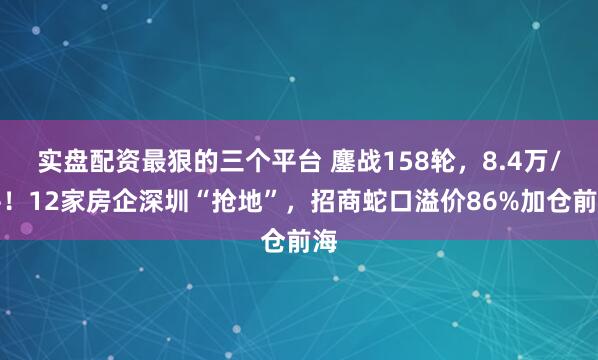 实盘配资最狠的三个平台 鏖战158轮，8.4万/平！12家房企深圳“抢地”，招商蛇口溢价86%加仓前海