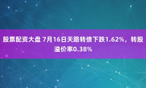 股票配资大盘 7月16日天路转债下跌1.62%，转股溢价率0.38%