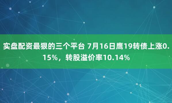 实盘配资最狠的三个平台 7月16日鹰19转债上涨0.15%，转股溢价率10.14%
