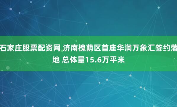 石家庄股票配资网 济南槐荫区首座华润万象汇签约落地 总体量15.6万平米