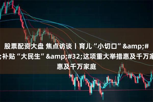 股票配资大盘 焦点访谈丨育儿“小切口”&#32;补贴“大民生”&#32;这项重大举措惠及千万家庭