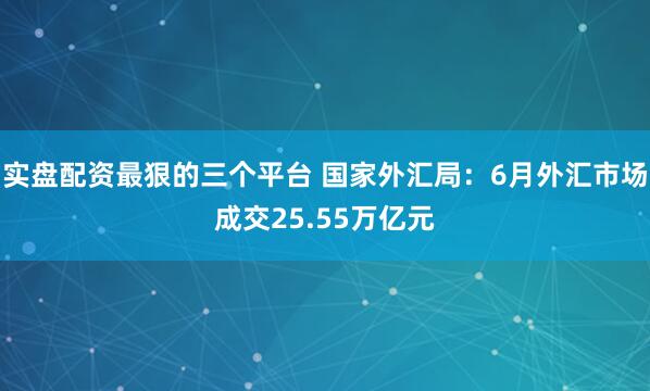 实盘配资最狠的三个平台 国家外汇局：6月外汇市场成交25.55万亿元