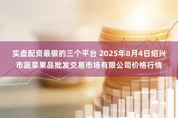 实盘配资最狠的三个平台 2025年8月4日绍兴市蔬菜果品批发交易市场有限公司价格行情