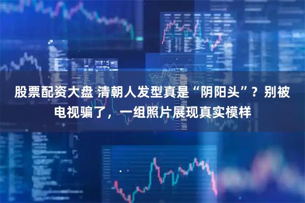 股票配资大盘 清朝人发型真是“阴阳头”？别被电视骗了，一组照片展现真实模样