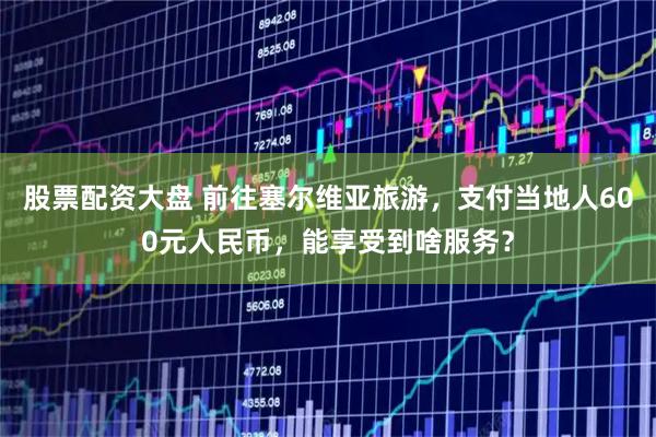 股票配资大盘 前往塞尔维亚旅游，支付当地人600元人民币，能享受到啥服务？