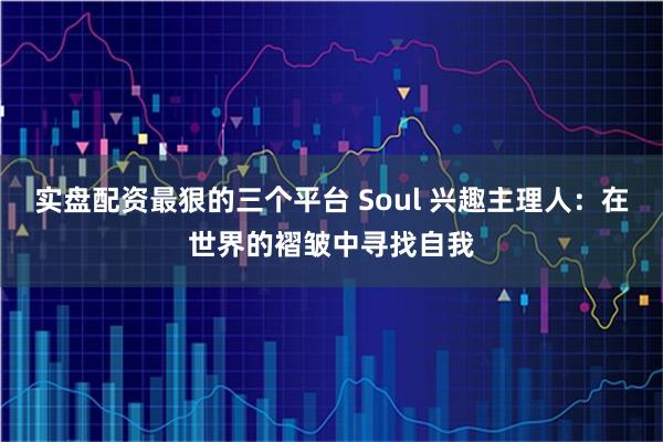 实盘配资最狠的三个平台 Soul 兴趣主理人：在世界的褶皱中寻找自我