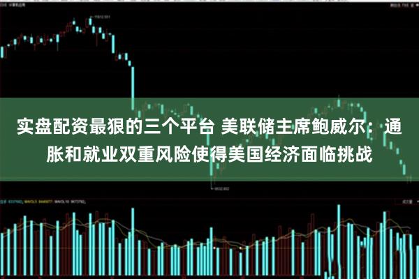 实盘配资最狠的三个平台 美联储主席鲍威尔：通胀和就业双重风险使得美国经济面临挑战