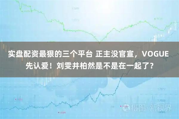 实盘配资最狠的三个平台 正主没官宣，VOGUE 先认爱！刘雯井柏然是不是在一起了？