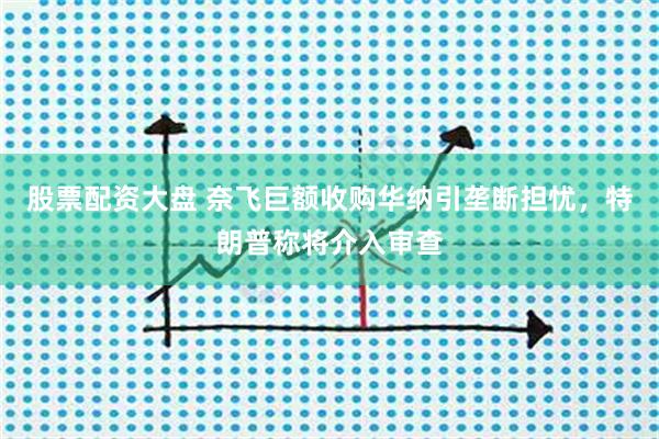 股票配资大盘 奈飞巨额收购华纳引垄断担忧，特朗普称将介入审查