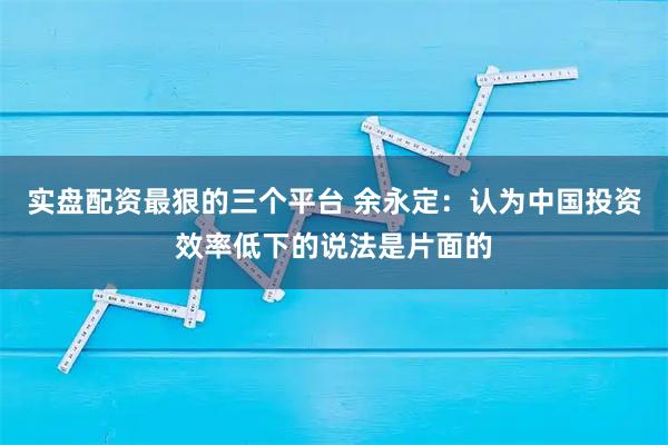 实盘配资最狠的三个平台 余永定：认为中国投资效率低下的说法是片面的