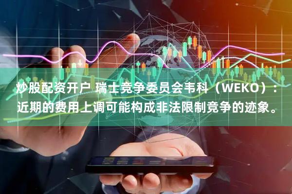 炒股配资开户 瑞士竞争委员会韦科（WEKO）：近期的费用上调可能构成非法限制竞争的迹象。