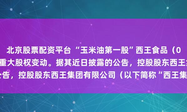北京股票配资平台 “玉米油第一股”西王食品（000639.SZ）即将迎来重大股权变动。据其近日披露的公告，控股股东西王集团有限公司（以下简称“西王集团”）所持