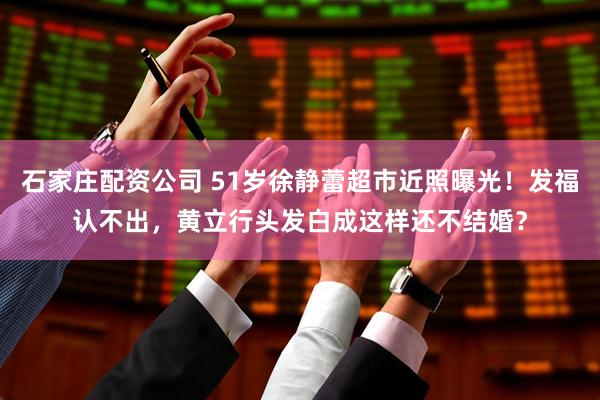 石家庄配资公司 51岁徐静蕾超市近照曝光！发福认不出，黄立行头发白成这样还不结婚？