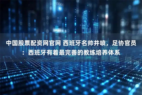 中国股票配资网官网 西班牙名帅井喷，足协官员：西班牙有着最完善的教练培养体系
