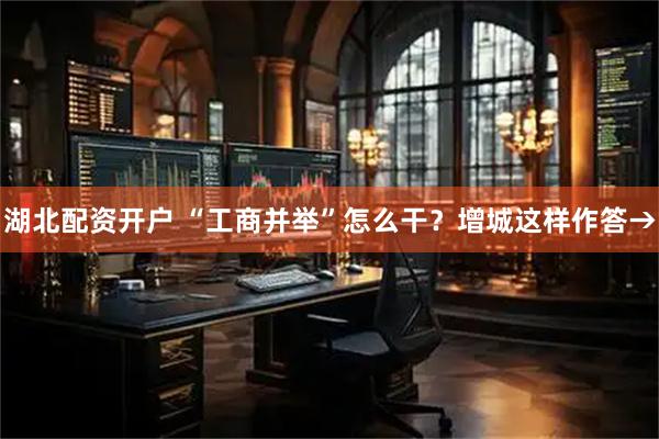 湖北配资开户 “工商并举”怎么干？增城这样作答→